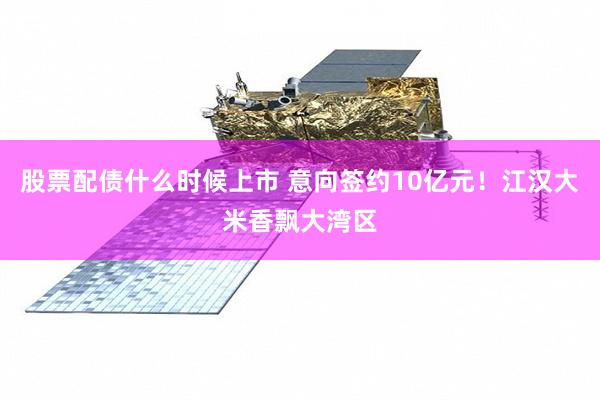 股票配债什么时候上市 意向签约10亿元！江汉大米香飘大湾区