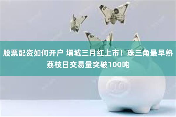 股票配资如何开户 增城三月红上市！珠三角最早熟荔枝日交易量突破100吨