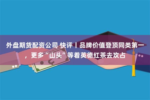 外盘期货配资公司 快评丨品牌价值登顶同类第一，更多“山头”等着英德红茶去攻占