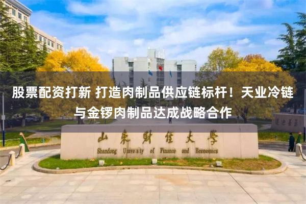 股票配资打新 打造肉制品供应链标杆！天业冷链与金锣肉制品达成战略合作