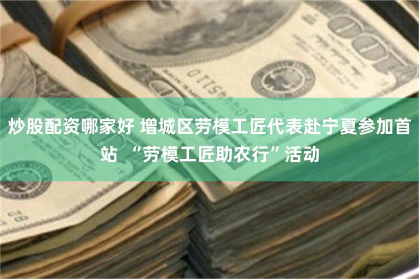 炒股配资哪家好 增城区劳模工匠代表赴宁夏参加首站  “劳模工匠助农行”活动