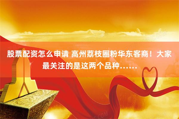 股票配资怎么申请 高州荔枝圈粉华东客商！大家最关注的是这两个品种……