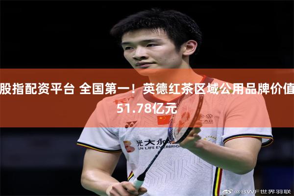股指配资平台 全国第一！英德红茶区域公用品牌价值51.78亿元