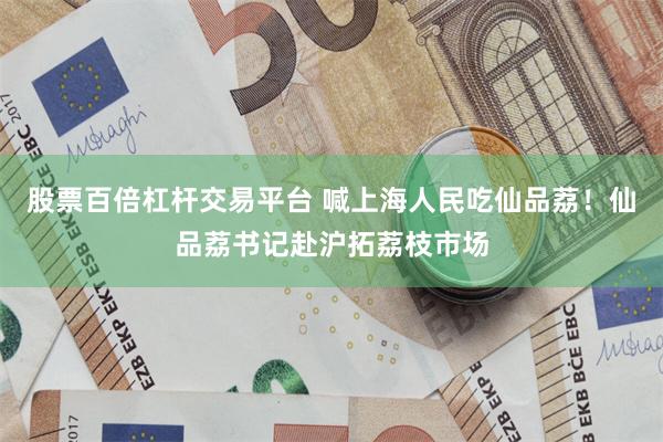 股票百倍杠杆交易平台 喊上海人民吃仙品荔！仙品荔书记赴沪拓荔枝市场