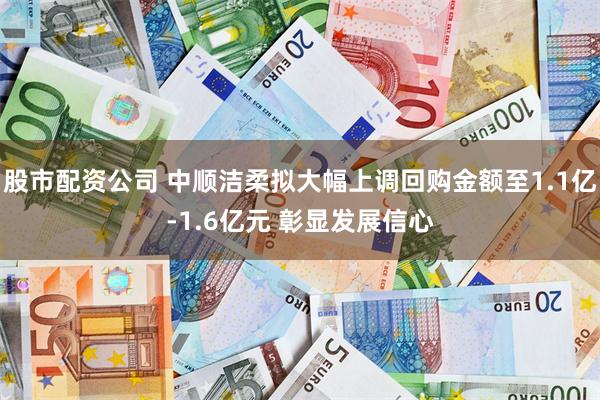 股市配资公司 中顺洁柔拟大幅上调回购金额至1.1亿-1.6亿元 彰显发展信心