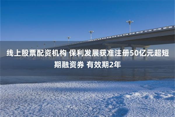 线上股票配资机构 保利发展获准注册50亿元超短期融资券 有效期2年