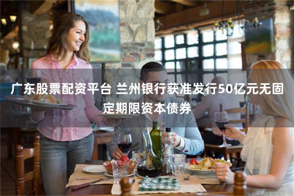 广东股票配资平台 兰州银行获准发行50亿元无固定期限资本债券