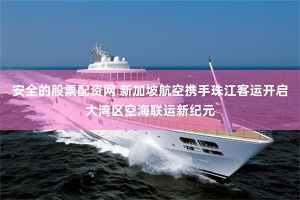 安全的股票配资网 新加坡航空携手珠江客运开启大湾区空海联运新纪元