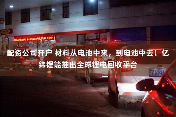 配资公司开户 材料从电池中来，到电池中去！亿纬锂能推出全球锂电回收平台