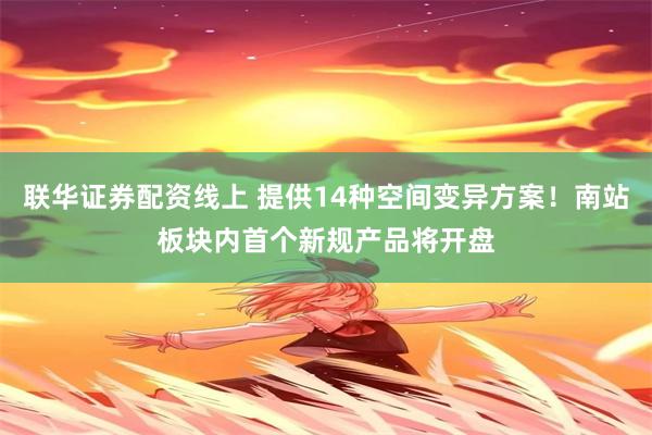 联华证券配资线上 提供14种空间变异方案！南站板块内首个新规产品将开盘