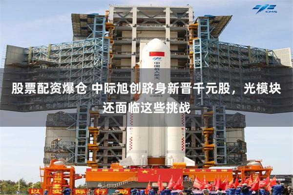 股票配资爆仓 中际旭创跻身新晋千元股，光模块还面临这些挑战