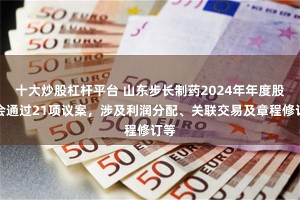 十大炒股杠杆平台 山东步长制药2024年年度股东会通过21项议案，涉及利润分配、关联交易及章程修订等