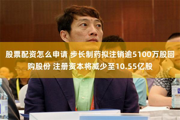 股票配资怎么申请 步长制药拟注销逾5100万股回购股份 注册资本将减少至10.55亿股