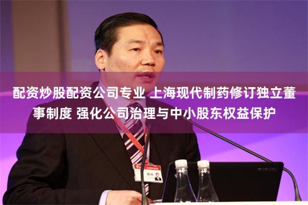 配资炒股配资公司专业 上海现代制药修订独立董事制度 强化公司治理与中小股东权益保护