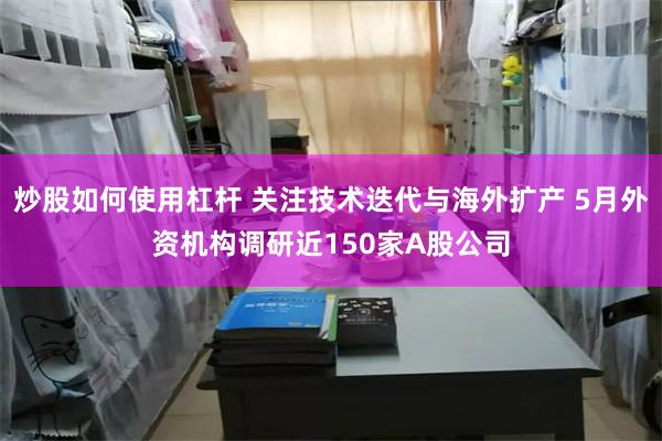 炒股如何使用杠杆 关注技术迭代与海外扩产 5月外资机构调研近150家A股公司