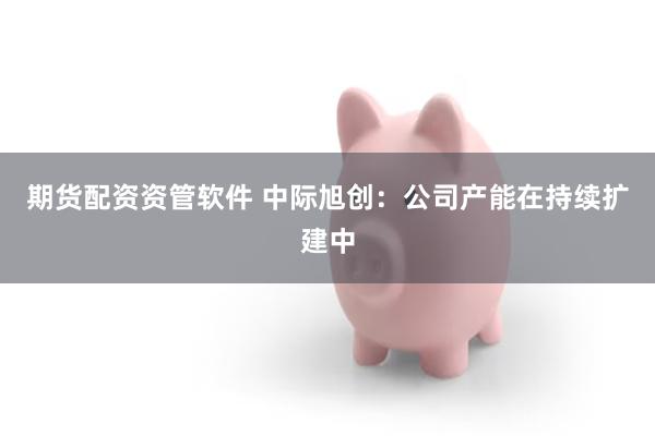 期货配资资管软件 中际旭创：公司产能在持续扩建中