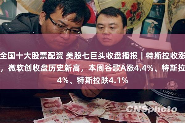 全国十大股票配资 美股七巨头收盘播报｜特斯拉收涨超3.5%，微软创收盘历史新高，本周谷歌A涨4.4%、特斯拉跌4.1%