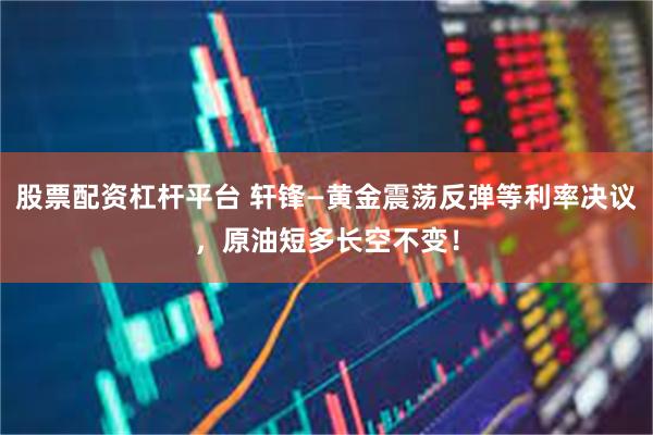 股票配资杠杆平台 轩锋—黄金震荡反弹等利率决议，原油短多长空不变！