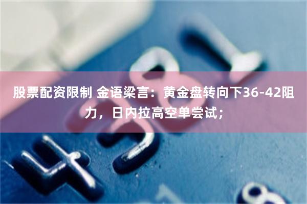 股票配资限制 金语梁言：黄金盘转向下36-42阻力，日内拉高空单尝试；