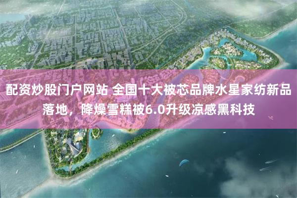 配资炒股门户网站 全国十大被芯品牌水星家纺新品落地，降燥雪糕被6.0升级凉感黑科技