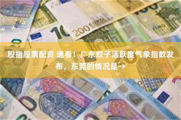 股指股票配资 速看！广东蚊子活跃度气象指数发布，东莞的情况是→