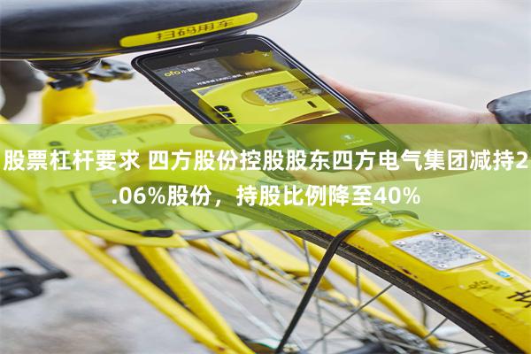 股票杠杆要求 四方股份控股股东四方电气集团减持2.06%股份,持股比例降至40%