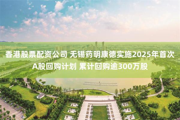 香港股票配资公司 无锡药明康德实施2025年首次A股回购计划 累计回购逾300万股