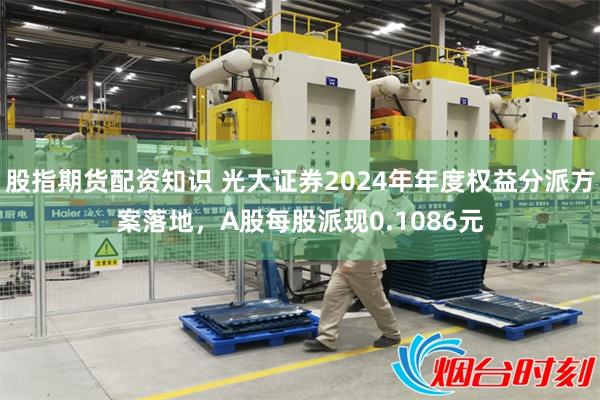 股指期货配资知识 光大证券2024年年度权益分派方案落地，A股每股派现0.1086元