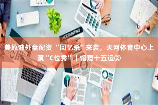 美原油外盘配资 “回忆杀”来袭，天河体育中心上演“C位秀”｜馆窥十五运②