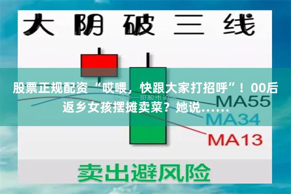 股票正规配资 “哎喂，快跟大家打招呼”！00后返乡女孩摆摊卖菜？她说……