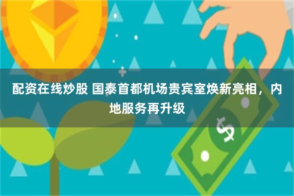 配资在线炒股 国泰首都机场贵宾室焕新亮相，内地服务再升级