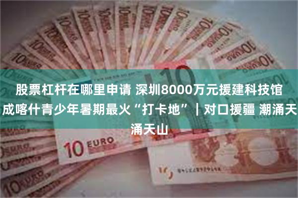 股票杠杆在哪里申请 深圳8000万元援建科技馆，成喀什青少年暑期最火“打卡地”｜对口援疆 潮涌天山
