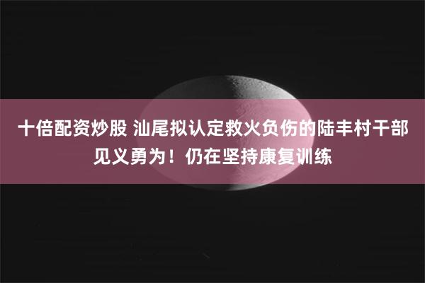 十倍配资炒股 汕尾拟认定救火负伤的陆丰村干部见义勇为！仍在坚持康复训练