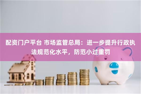 配资门户平台 市场监管总局：进一步提升行政执法规范化水平，防范小过重罚