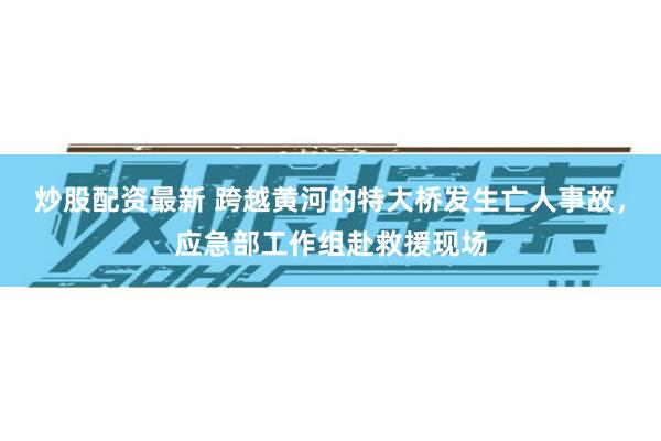 炒股配资最新 跨越黄河的特大桥发生亡人事故，应急部工作组赴救援现场