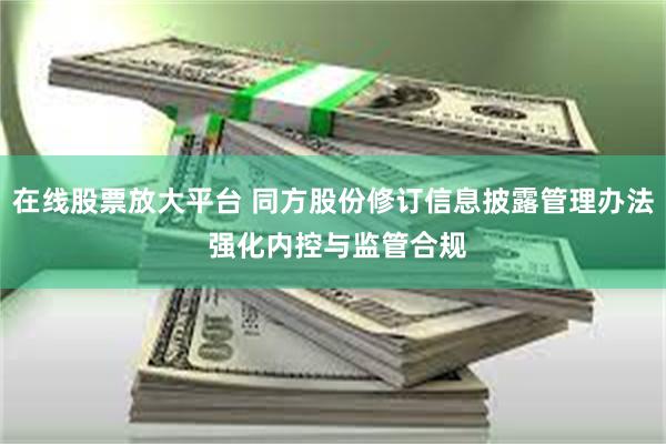 在线股票放大平台 同方股份修订信息披露管理办法 强化内控与监管合规