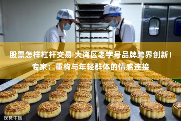 股票怎样杠杆交易 大湾区老字号品牌跨界创新！专家：重构与年轻群体的情感连接
