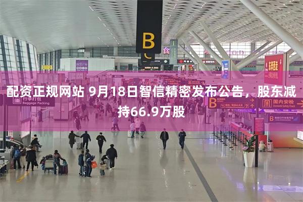 配资正规网站 9月18日智信精密发布公告，股东减持66.9万股