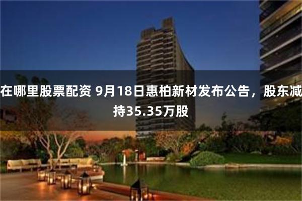 在哪里股票配资 9月18日惠柏新材发布公告，股东减持35.35万股