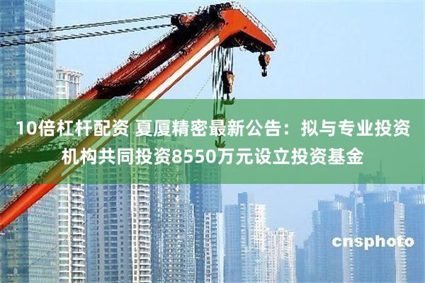 10倍杠杆配资 夏厦精密最新公告：拟与专业投资机构共同投资8550万元设立投资基金