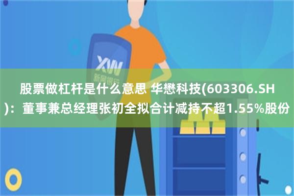 股票做杠杆是什么意思 华懋科技(603306.SH)：董事兼总经理张初全拟合计减持不超1.55%股份