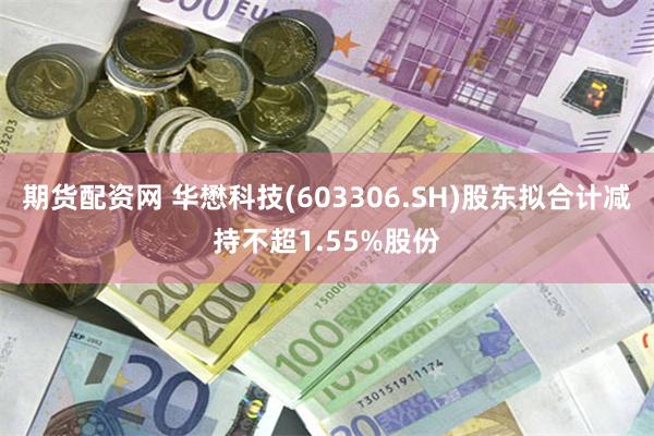 期货配资网 华懋科技(603306.SH)股东拟合计减持不超1.55%股份