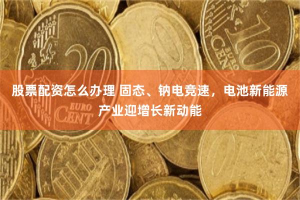 股票配资怎么办理 固态、钠电竞速，电池新能源产业迎增长新动能