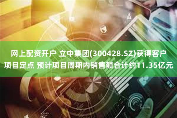 网上配资开户 立中集团(300428.SZ)获得客户项目定点 预计项目周期内销售额合计约11.35亿元