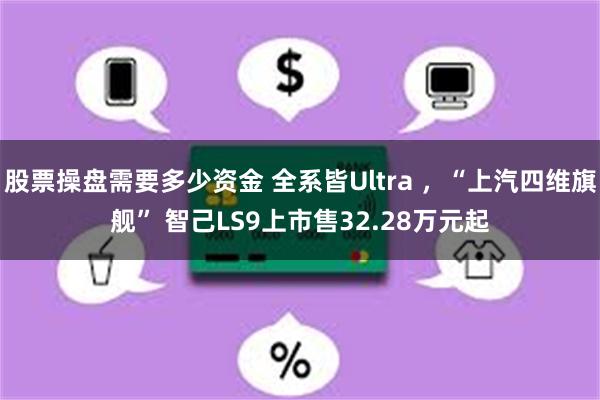 股票操盘需要多少资金 全系皆Ultra ，“上汽四维旗舰” 智己LS9上市售32.28万元起