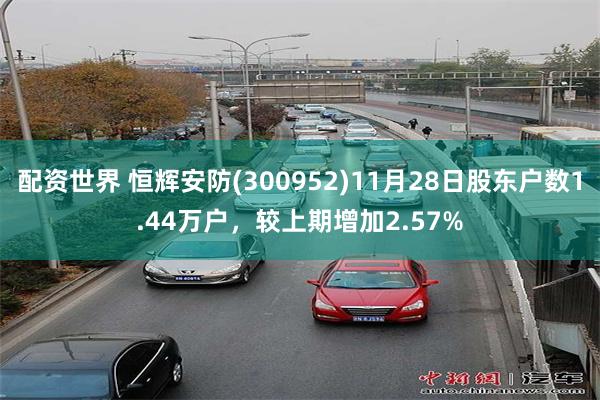 配资世界 恒辉安防(300952)11月28日股东户数1.44万户，较上期增加2.57%