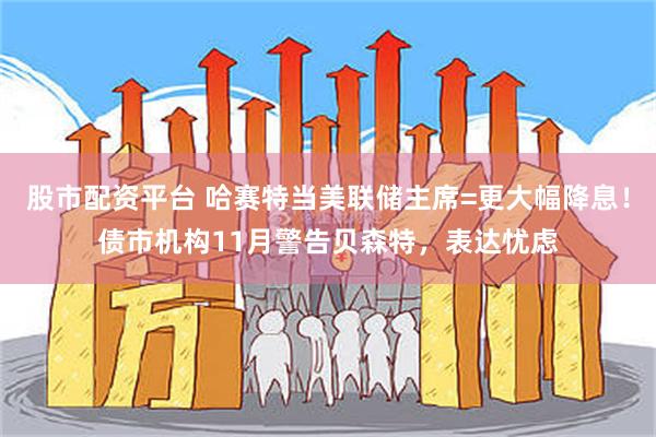 股市配资平台 哈赛特当美联储主席=更大幅降息！债市机构11月警告贝森特，表达忧虑