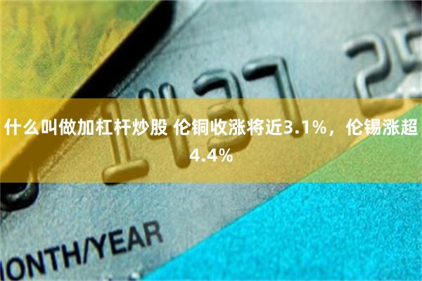 什么叫做加杠杆炒股 伦铜收涨将近3.1%，伦锡涨超4.4%