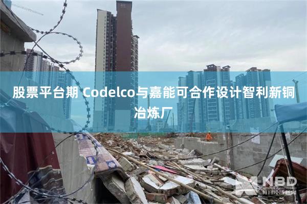股票平台期 Codelco与嘉能可合作设计智利新铜冶炼厂