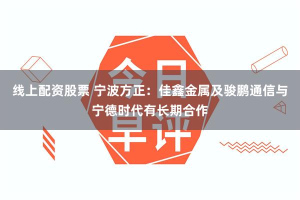 线上配资股票 宁波方正：佳鑫金属及骏鹏通信与宁德时代有长期合作